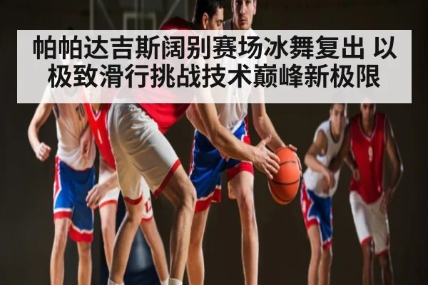 帕帕达吉斯阔别赛场冰舞复出 以极致滑行挑战技术巅峰新极限